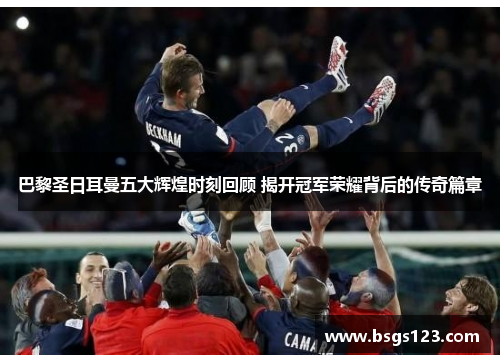 巴黎圣日耳曼五大辉煌时刻回顾 揭开冠军荣耀背后的传奇篇章